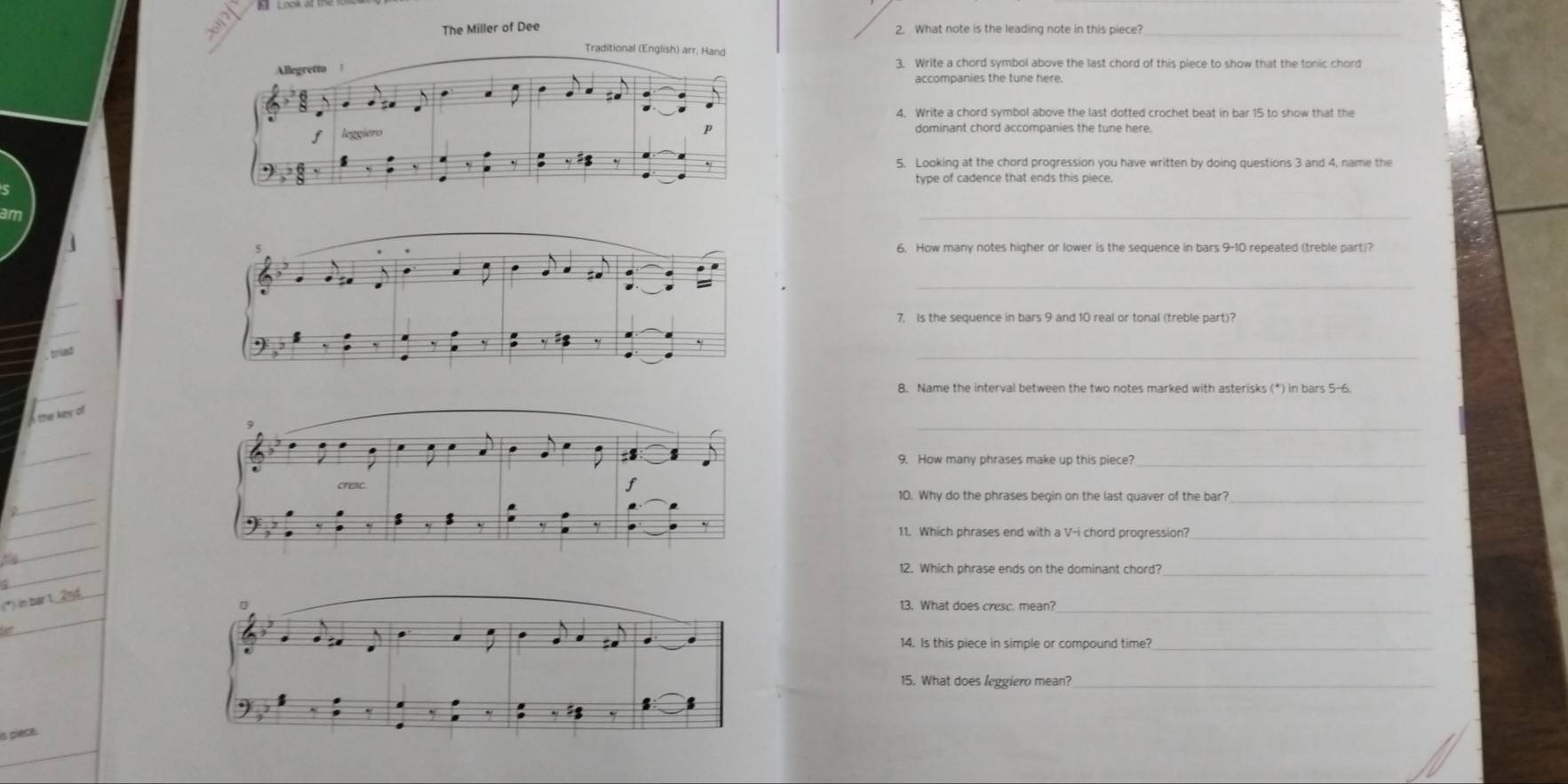 The Miller of Dee 2. What note is the leading note in this piece?_ 
3. Write a chord symbol above the last chord of this piece to show that the tonic chord 
accompanies the tune here. 
4. Write a chord symbol above the last dotted crochet beat in bar 15 to show that the 
dominant chord accompanies the tune here. 
5. Looking at the chord progression you have written by doing questions 3 and 4, name the 
type of cadence that ends this piece. 
_ 
6. How many notes higher or lower is the sequence in bars 9-10 repeated (treble part)? 
_ 
7. Is the sequence in bars 9 and 10 real or tonal (treble part)? 
, triad 
_ 
_ 
_ 
9. How many phrases make up this piece?_ 
_ 
10. Why do the phrases begin on the last quaver of the bar?_ 
_ 
_ 
11. Which phrases end with a V-i chord progression?_ 
_ 
_ 
13. What does cresc. mean?_ 
14. Is this piece in simple or compound time?_ 
15. What does leggiero mean?_ 
is piece.