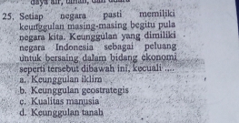 Setiap negara pasti memiliki
keunggulan masing-masing begitu pula
negara kita. Keunggulan yang dimiliki
negara Indonesia sebagai peluang
untuk bersaing dalam bidang ekonomi
seperti tersebut dibawah ini, kecuali ....
a. Keunggulan iklim
b. Keunggulan geostrategis
c. Kualitas manusia
d. Keunggulan tanah