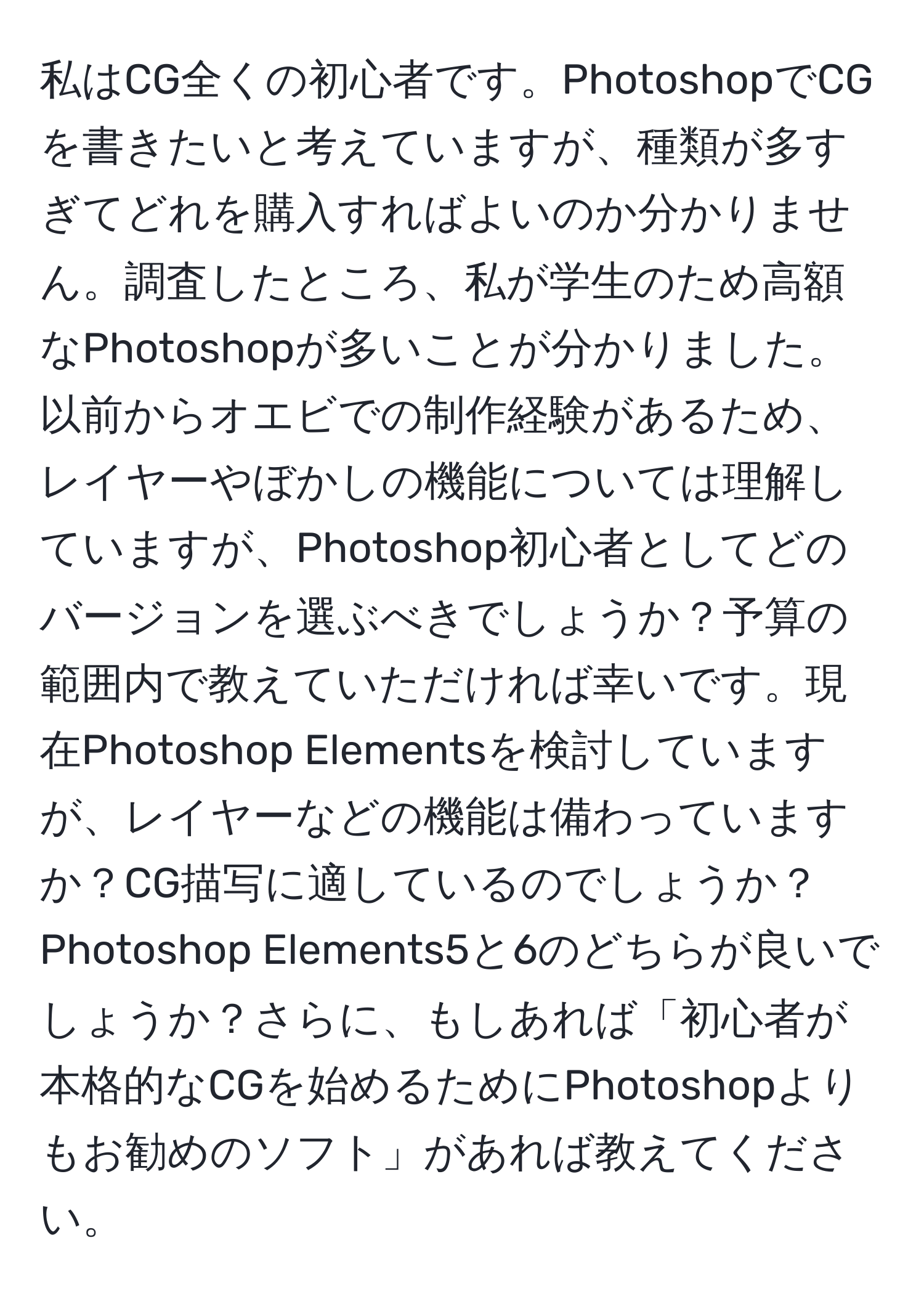 私はCG全くの初心者です。PhotoshopでCGを書きたいと考えていますが、種類が多すぎてどれを購入すればよいのか分かりません。調査したところ、私が学生のため高額なPhotoshopが多いことが分かりました。以前からオエビでの制作経験があるため、レイヤーやぼかしの機能については理解していますが、Photoshop初心者としてどのバージョンを選ぶべきでしょうか？予算の範囲内で教えていただければ幸いです。現在Photoshop Elementsを検討していますが、レイヤーなどの機能は備わっていますか？CG描写に適しているのでしょうか？Photoshop Elements5と6のどちらが良いでしょうか？さらに、もしあれば「初心者が本格的なCGを始めるためにPhotoshopよりもお勧めのソフト」があれば教えてください。