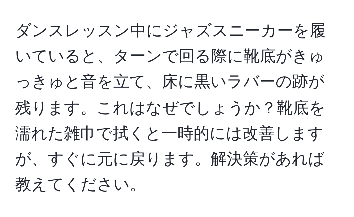 ダンスレッスン中にジャズスニーカーを履いていると、ターンで回る際に靴底がきゅっきゅと音を立て、床に黒いラバーの跡が残ります。これはなぜでしょうか？靴底を濡れた雑巾で拭くと一時的には改善しますが、すぐに元に戻ります。解決策があれば教えてください。