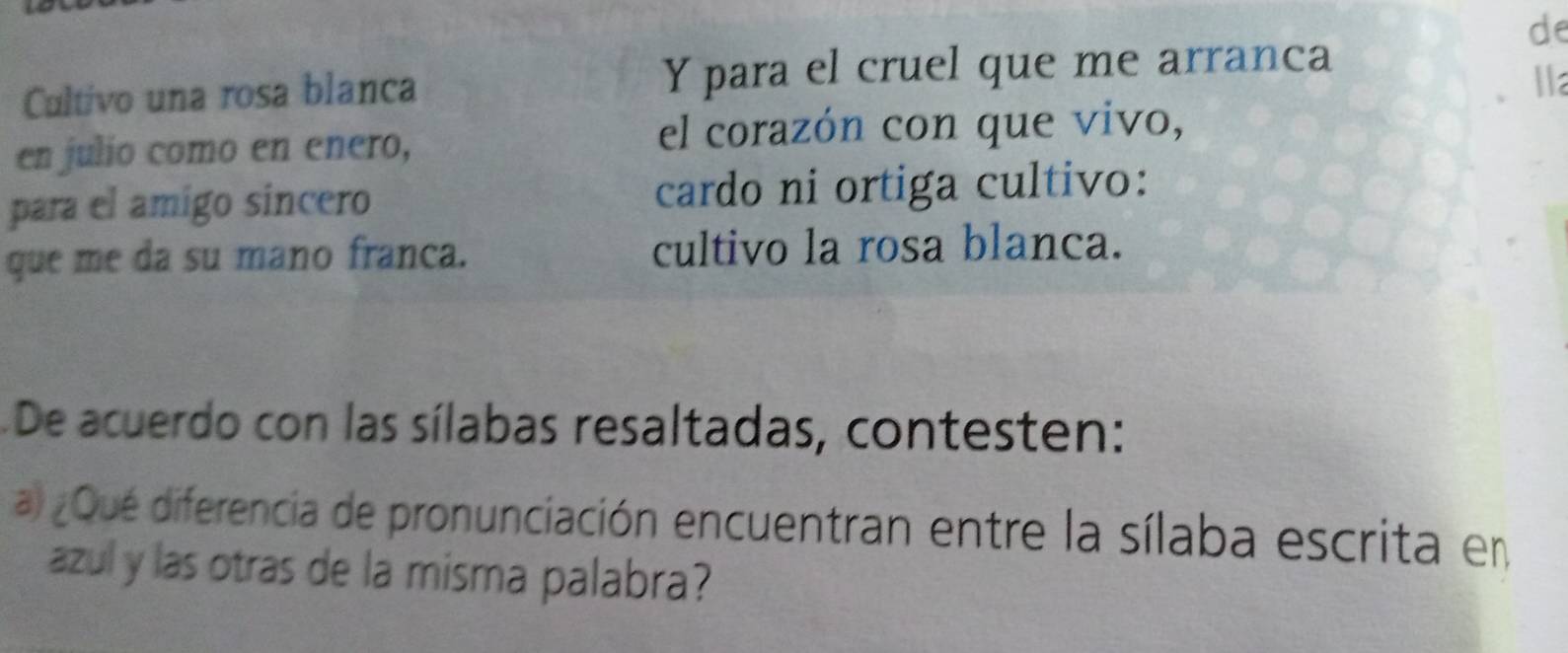 de 
Cultivo una rosa blanca Y para el cruel que me arranca 
lla 
en julio como en enero, el corazón con que vivo, 
para el amigo sincero cardo ni ortiga cultivo: 
que me da su mano franca. cultivo la rosa blanca. 
De acuerdo con las sílabas resaltadas, contesten: 
a) ¿Qué diferencia de pronunciación encuentran entre la sílaba escrita en 
azul y las otras de la misma palabra?