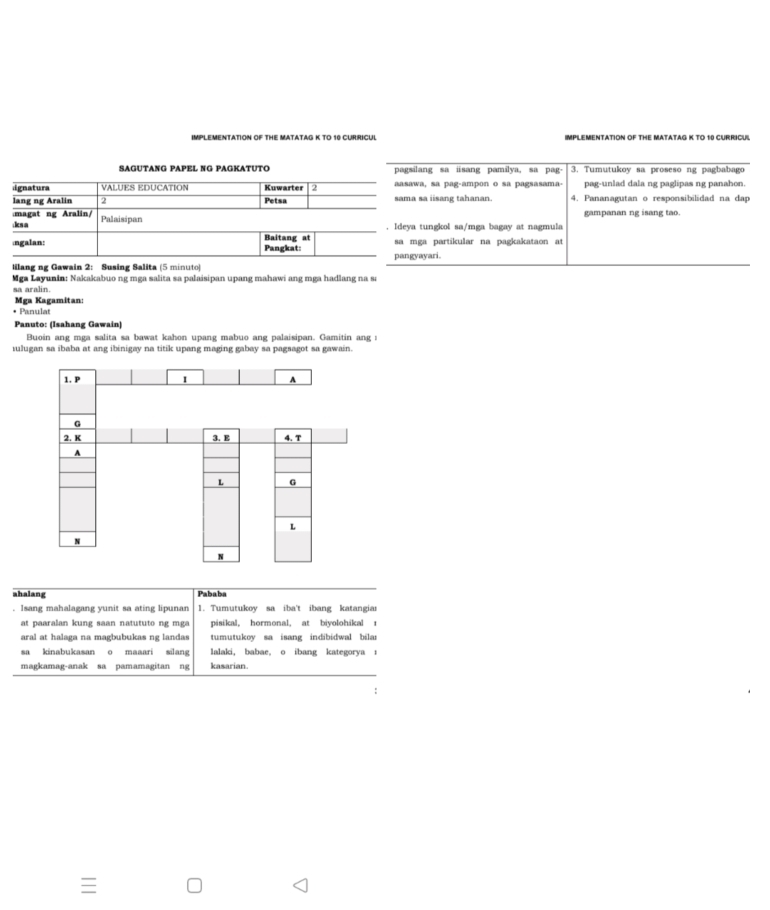 IMPLEMENTATION OF THE MATATAG K TO 10 CURRICUL IMPLEMENTATION OF THE MATATAG K TO 10 CURRICUL
SAGUTANG PAPEL NG PAGKATUTO pagsilang sa isang pamilya, sa pag 3. Tumutukoy sa proseso ng pagbabago
ignatura VALUES EDUCATION Kuwarter 2 aasawa, sã pag-ampon o sã pagsasama- pag-unlad dala ng paglipas ng panahon.
lang ng Aralin 2 Petsa sama sa iisang tahanan. 4. Pananagutan o responsibilidad na dap
magat ng Aralin/ gampanan ng isang tao.
;ksa Palaisipan
. Ideya tungkol sa/mga bagay at nagmula
ngalan: Baitang at Pangkat: sa mga partikular na pagkakataon at
pangyayari.
Iilang ng Gawain 2: Susing Salita (5 minuto)
Mga Layunin: Nakakabuo ng mga salita sa palaisipan upang mahawi ang mga hadlang na sa
sa aralin.
Mga Kagamitan:
• Panulat
Panuto: (Isahang Gawain)
Buoin ang mga salita sa bawat kahon upang mabuo ang palaisipan. Gamitin ang :
iulugan sa ibaba at ang ibinigay na titik upang maging gabay sa pagsagot sa gawain.
1. P I A
G
2. K 3. E 4. T
A
L G
L
N
N
ahalang Pababa
. Isang mahalagang yunit sa ating lipunan 1. Tumutukoy sa iba't ibang katangiar
at  p aaralan kung saan natu tuto ng  m g pisikal, hormonal, at biyolohikal r
aral at halaga na magbubukas ng landas tumutukoy sa isang indibidwal bilar
sa kinabukasan o maaari silang lalaki, babae, o ibang kategorya t
magkamag-anak sa pamamagitan ng kasarian.
:
