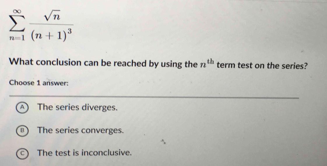 sumlimits _(n=1)^(∈fty)frac sqrt(n)(n+1)^3
What conclusion can be reached by using the n^(th) term test on the series?
Choose 1 answer:
A The series diverges.
B) The series converges.
C) The test is inconclusive.