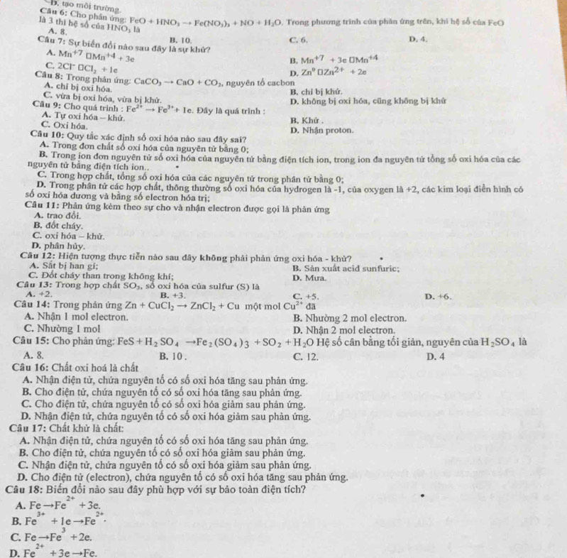 D. tạo môi trường
Câu 6: Cho phần ứng:
. Trong phương trình của phản ứng trên, khi hệ số của FeO
là 3 thì hệ số của A. 8. HNO_3 FeO+HNO_3to Fe(NO_3)_3+NO+H_2O là
B. 10.
C. 6. D. 4.
Câu 7: Sự biển đổi nào sau đây là sự khử? Mn^(+7)□ Mn^(+4)+3e Mn^(+7)+3eDMn^(+4)
A.
C. 2Cl^-□ Cl_2+le
B.
D. Zn°DZn^(2+)+2e
Câu 8: Trong phản ứng: CaCO_3to CaO+CO_2 , nguyên tổ cacbon
A. chỉ bị oxi hóa.
B. chỉ bị khứ.
C. vừa bị oxi hóa, vừa bị khử.
Câu 9: Cho quá trình : Fe^(2+)to Fe^(2+)+Ie.  Đây là quá trình : D. không bị oxi hóa, cũng không bị khứ
A. Tự oxi hóa - khử B. Khử .
C. Oxi hóa.
Câu 10: Quy tắc xác định số oxi hóa nào sau đây sai? D. Nhận proton.
A. Trong đơn chất số oxi hóa của nguyên tử bằng 0;
B. Trong ion đơn nguyên tử số oxi hóa của nguyên tử bằng điện tích ion, trong ion đa nguyên tử tổng số oxi hóa của các
nguyên tử bằng điện tích ion..
C. Trong hợp chất, tổng số oxi hóa của các nguyên tử trong phân tử bằng 0;
D. Trong phân tử các hợp chất, thông thường số oxi hóa của hydrogen là -1, của oxygen 1△ +2 :, các kim loại điễn hình có
số oxi hóa dương và bằng số electron hóa trị;
Câu 11: Phản ứng kèm theo sự cho và nhận electron được gọi là phản ứng
A. trao đổi.
B. đốt cháy.
C. oxi hóa - khử.
D. phân hủy.
Câu 12: Hiện tượng thực tiễn nào sau đây không phải phản ứng oxi hóa - khử?
A. Sắt bị han gi; B. Sản xuất acid sunfuric;
C. Đốt cháy than trong không khí; D. Mua.
Câu 13: Trong hợp chất SO_3 , số oxi hóa của sulfur (S) là. +2, B. +3. C. +5. D. +6.
Câu 14: Trong phản ứng Zn+CuCl_2to ZnCl_2+Cu một mol Cu^(2+) da
A. Nhận 1 mol electron. B. Nhường 2 mol electron.
C. Nhường 1 mol D. Nhận 2 mol electron.
Câu 15: Cho phản ứng: FeS+H_2SO_4to Fe_2(SO_4)_3+SO_2+H_2O Hệ số cân bằng tối giản, nguyên của H_2SO_4 là
A. 8. B. 10 . C. 12. D. 4
Câu 16: Chất oxi hoá là chất
A. Nhận điện tử, chứa nguyên tố có số oxi hóa tăng sau phản ứng.
B. Cho điện tử, chứa nguyên tổ có số oxi hóa tăng sau phản ứng.
C. Cho điện tử, chứa nguyên tố có số oxi hóa giảm sau phản ứng.
D. Nhận điện tử, chứa nguyên tố có số oxi hóa giảm sau phản ứng.
Câu 17: Chất khử là chất:
A. Nhận điện tử, chứa nguyên tố có số oxi hóa tăng sau phản ứng.
B. Cho điện tử, chứa nguyên tố có số oxi hóa giảm sau phản ứng.
C. Nhận điện tử, chứa nguyên tố có số oxi hóa giảm sau phản ứng.
D. Cho điện tử (electron), chứa nguyên tố có số oxi hóa tăng sau phản ứng.
Câu 18: Biến đổi nào sau đây phù hợp với sự bảo toàn điện tích?
A. Feto Fe^(2+)+3e.
B. Fe^(3+)+1eto Fe^(2+)·
C. Feto Fe^3+2e.
D. Fe^(2+)+3eto Fe.