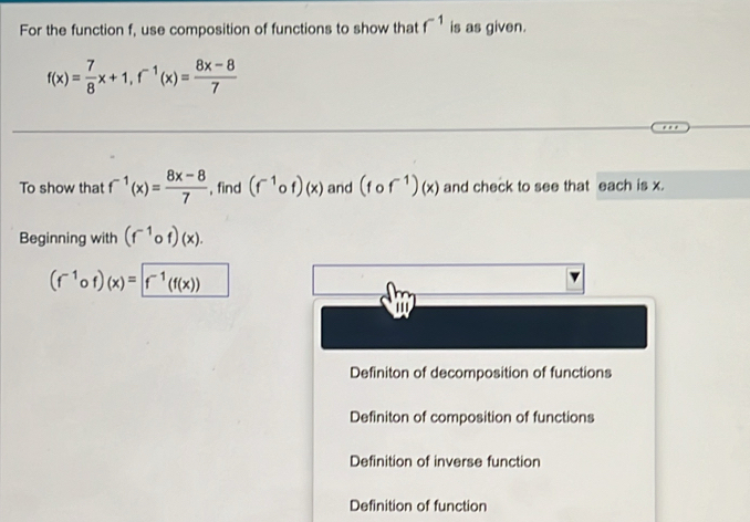 For the function f, use composition of functions to show that f^(-1) is as given.
f(x)= 7/8 x+1, f^(-1)(x)= (8x-8)/7 
To show that f^(-1)(x)= (8x-8)/7  , find (f^(-1)circ f)(x) and (fcirc f^(-1))(x) and check to see that each is x.
Beginning with (f^(-1)circ f)(x).
(f^(-1)circ f)(x)=f^(-1)(f(x))
Definiton of decomposition of functions
Definiton of composition of functions
Definition of inverse function
Definition of function