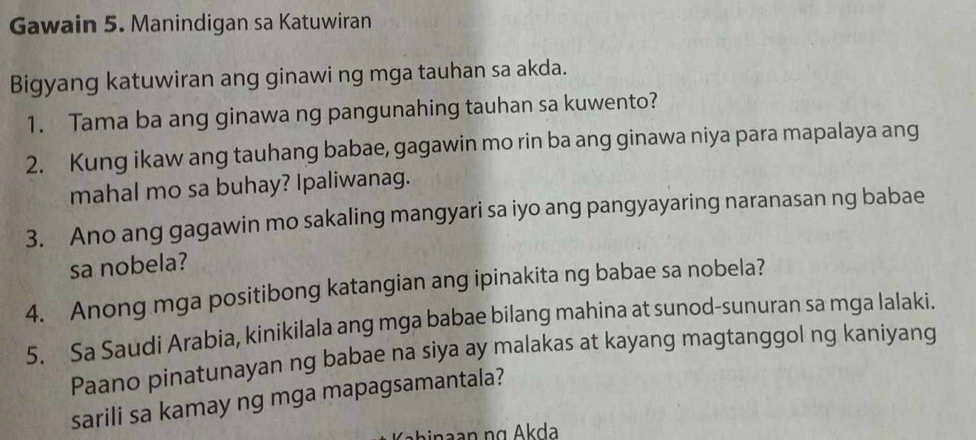 Gawain 5. Manindigan sa Katuwiran 
Bigyang katuwiran ang ginawi ng mga tauhan sa akda. 
1. Tama ba ang ginawa ng pangunahing tauhan sa kuwento? 
2. Kung ikaw ang tauhang babae, gagawin mo rin ba ang ginawa niya para mapalaya ang 
mahal mo sa buhay? Ipaliwanag. 
3. Ano ang gagawin mo sakaling mangyari sa iyo ang pangyayaring naranasan ng babae 
sa nobela? 
4. Anong mga positibong katangian ang ipinakita ng babae sa nobela? 
5. Sa Saudi Arabia, kinikilala ang mga babae bilang mahina at sunod-sunuran sa mga lalaki. 
Paano pinatunayan ng babae na siya ay malakas at kayang magtanggol ng kaniyang 
sarili sa kamay ng mga mapagsamantala? 
binaan ng Akda