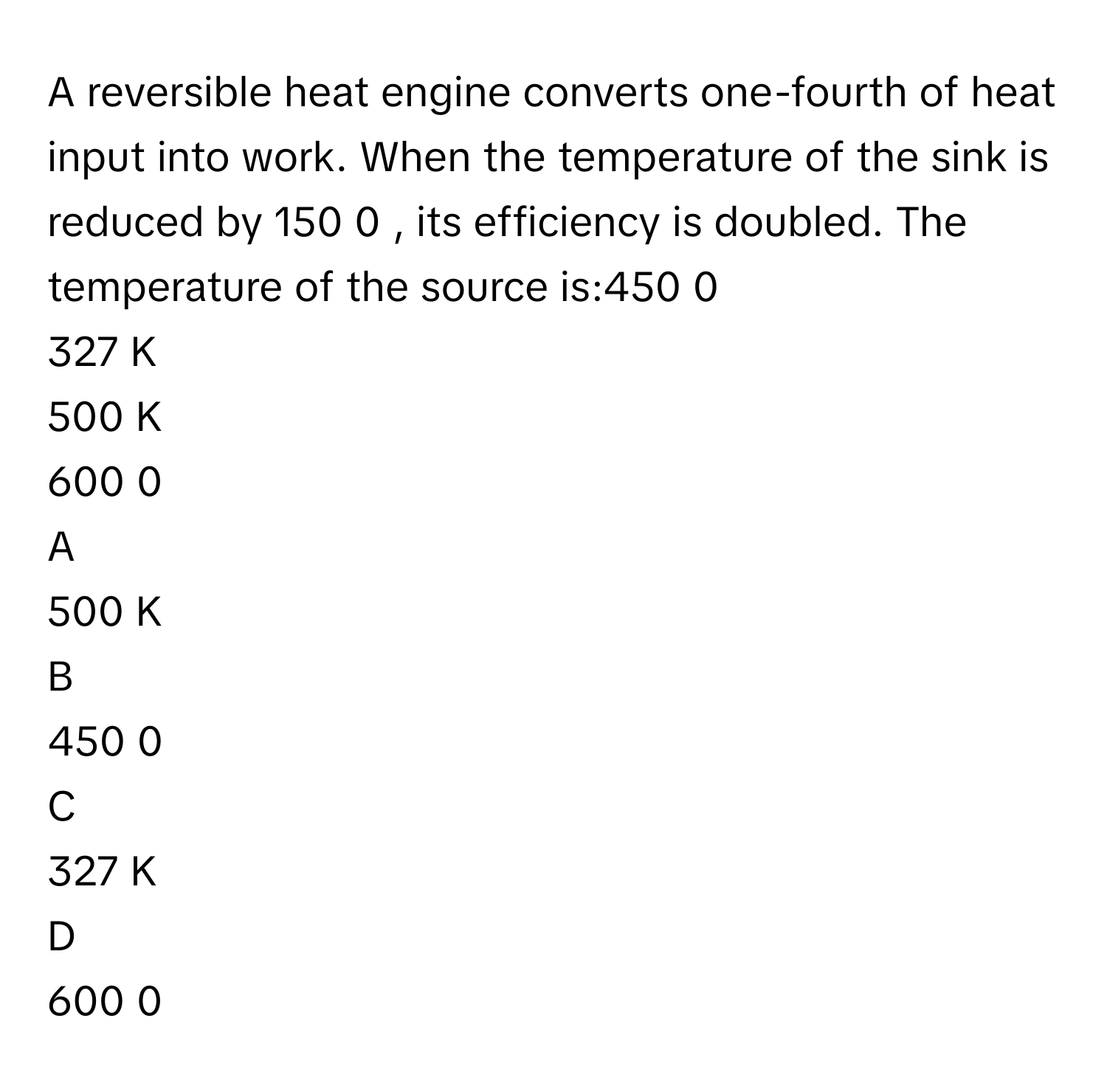 A reversible heat engine converts one-fourth of heat input into work. When the temperature of the sink is reduced by 150   0         , its efficiency is doubled. The temperature of the source is:450   0         
327      K
500      K
600   0         

A  
500      K 


B  
450   0          


C  
327      K 


D  
600   0