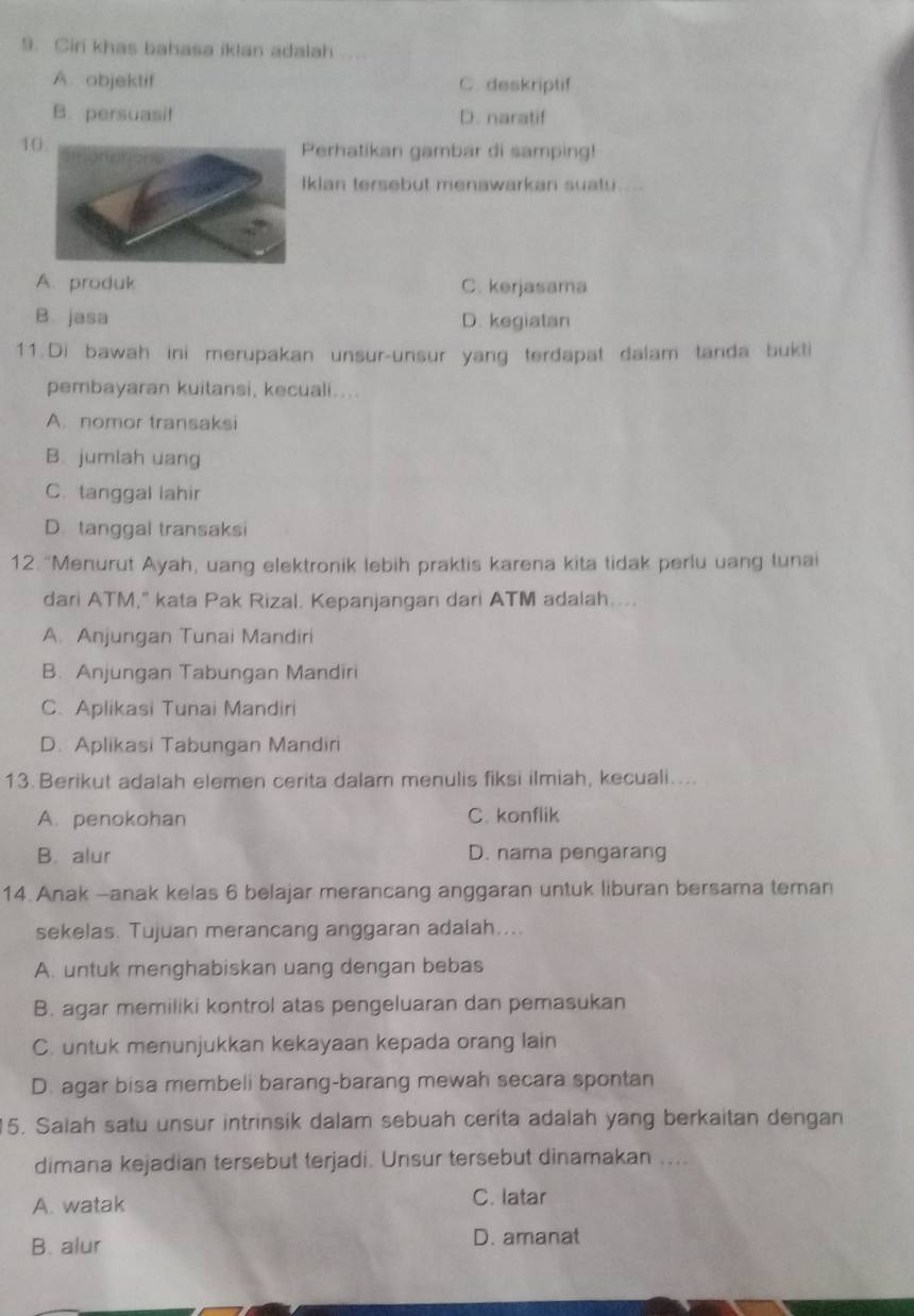 Ciri khas bahasa iklan adalah
A. abjektif C. deskriptif
B. persuasit D. naratif
1
Perhatikan gambar di samping!
Ikian tersebut menawarkan suatu.....
A. produk C. kerjasama
B. jasa D. kegiatan
11.Di bawah ini merupakan unsur-unsur yang terdapat dalam tanda bukti
pembayaran kuitansi, kecuali....
A. nomor transaksi
B. jumlah uang
C. tanggal lahir
D. tanggal transaksi
12. “Menurut Ayah, uang elektronik lebih praktis karena kita tidak perlu uang tunai
dari ATM," kata Pak Rizal. Kepanjangan dari ATM adalah....
A. Anjungan Tunai Mandiri
B. Anjungan Tabungan Mandiri
C. Aplikasi Tunai Mandiri
D. Aplikasi Tabungan Mandiri
13. Berikut adalah elemen cerita dalam menulis fiksi ilmiah, kecuali....
A. penokohan C. konflik
B. alur D. nama pengarang
14. Anak -anak kelas 6 belajar merancang anggaran untuk liburan bersama teman
sekelas. Tujuan merancang anggaran adalah....
A. untuk menghabiskan uang dengan bebas
B. agar memiliki kontrol atas pengeluaran dan pemasukan
C. untuk menunjukkan kekayaan kepada orang lain
D. agar bisa membeli barang-barang mewah secara spontan
15. Salah satu unsur intrinsik dalam sebuah cerita adalah yang berkaitan dengan
dimana kejadian tersebut terjadi. Unsur tersebut dinamakan ....
A. watak C. latar
B. alur D. amanat