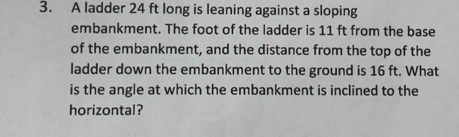 A ladder 24 ft long is leaning against a sloping 
embankment. The foot of the ladder is 11 ft from the base 
of the embankment, and the distance from the top of the 
ladder down the embankment to the ground is 16 ft. What 
is the angle at which the embankment is inclined to the 
horizontal?