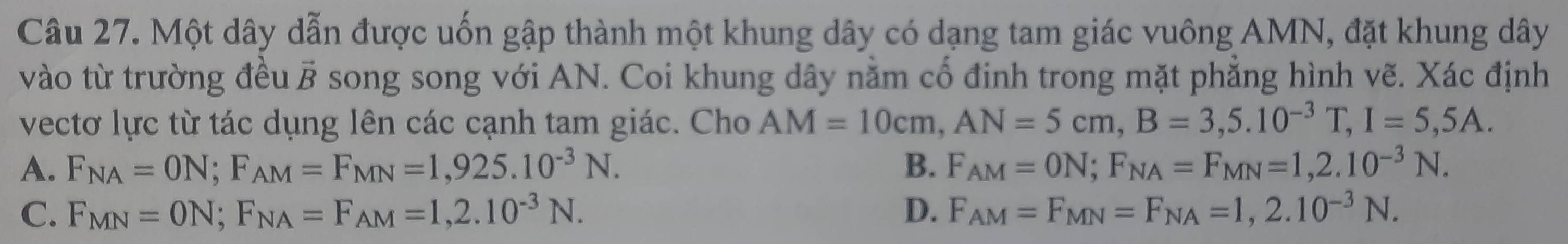 Một dây dẫn được uốn gập thành một khung dây có dạng tam giác vuông AMN, đặt khung dây
vào từ trường đều vector B song song với AN. Coi khung dây năm cổ định trong mặt phăng hình vẽ. Xác định
vectơ lực từ tác dụng lên các cạnh tam giác. Cho AM=10cm, AN=5cm, B=3,5.10^(-3)T, I=5,5A.
A. F_NA=ON; F_AM=F_MN=1,925.10^(-3)N. B. F_AM=ON; F_NA=F_MN=1,2.10^(-3)N.
C. F_MN=ON; F_NA=F_AM=1,2.10^(-3)N. D. F_AM=F_MN=F_NA=1,2.10^(-3)N.