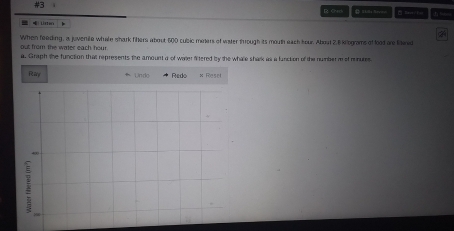 #3 □ Save 1= 
B Check B Sklls Sevie 

When feeding, a juvenile whale shark fihers about 600 cubic miners of water through its mouth each hour. About 2.6 kilograms of lood are liwed 
out from the water each hour. 
a. Graph the function that represents the amount a of water fitered by the whate shark as a function of the number m of rnures 
Riry * Undo * Redo × Resel