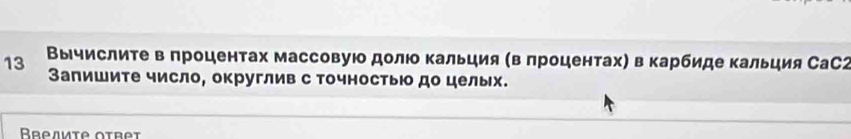 13 Βычислиτе в πроцентах массовуюо долюο Κальция (в πроцентах) в карбиде кальция СаС2 
Запиите число, округлив с точносты до целых. 
Bresmie otret