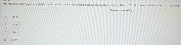 Một vật được ném từ độ cao h với vận tốc đầu 30m/s theo phương năm ngang, bỏ qua sức cản của không khí, lấy g=9.8m/s^2. Tăm ném xa của vật là 90 m. Giá trị của h găn bằng
Chọn một đáp án đúng
A 44 m
B 50 m.
C 30 m
D 67 m.