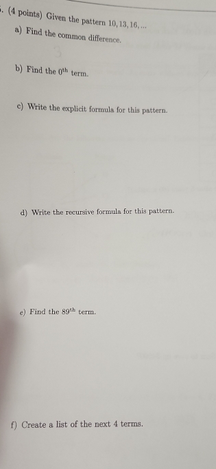 Given the pattern 10, 13, 16, ... 
a) Find the common difference. 
b) Find the 0^(th) term. 
c) Write the explicit formula for this pattern. 
d) Write the recursive formula for this pattern. 
e) Find the 89^(th) term. 
f) Create a list of the next 4 terms.