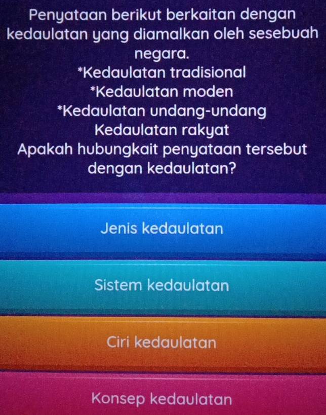 Penyataan berikut berkaitan dengan
kedaulatan yang diamalkan oleh sesebuah
negara.
*Kedaulatan tradisional
*Kedaulatan moden
*Kedaulatan undang-undang
Kedaulatan rakyat
Apakah hubungkait penyataan tersebut
dengan kedaulatan?
Jenis kedaulatan
Sistem kedaulatan
Ciri kedaulatan
Konsep kedaulatan