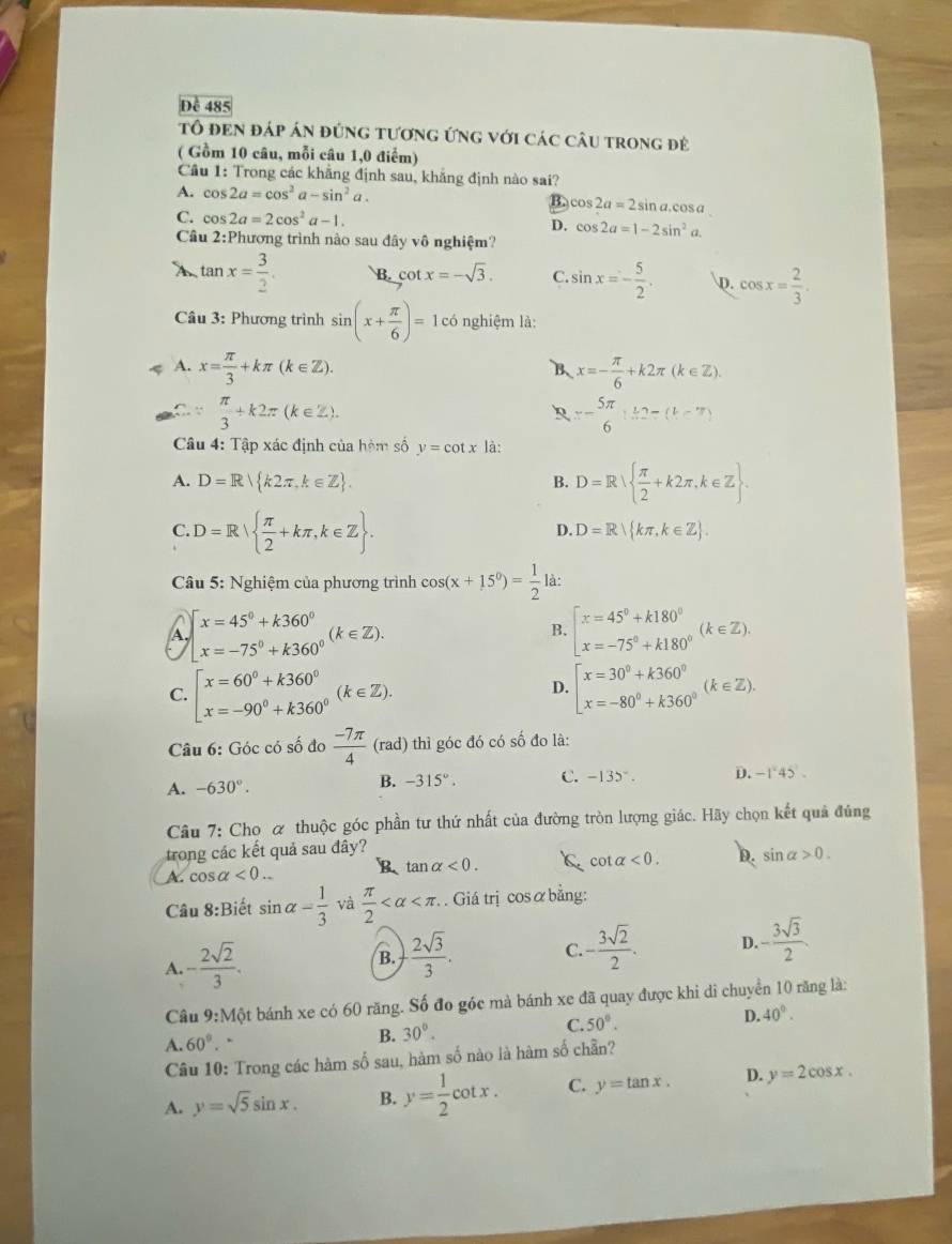 Để 485
tô đEn đáp án đứng tương ứng với các câu trong đẻ
( Gồm 10 câu, mỗi câu 1,0 điểm)
Câu 1: Trong các khẳng định sau, khăng định nào sai?
A. cos 2a=cos^2a-sin^2a. B. cos 2a=2sin n a.cosa
C. cos 2a=2cos^2a-1.
D. cos 2a=1-2sin^2a
Câu 2:Phương trình nào sau đây vô nghiệm?
X tan x= 3/2  B. cot x=-sqrt(3). C. sin x=- 5/2 . D. cos x= 2/3 .
Câu 3: Phương trình sin (x+ π /6 )=1 có nghiệm là:
A. x= π /3 +kπ (k∈ Z). x=- π /6 +k2π (k∈ Z).
B
∵  π /3 +k2π (k∈ Z).
x- 5π /6 1...
Câu 4: Tập xác định của hòm số y=cot x là:
A. D=R k2π ,k∈ Z .
B. D=R  π /2 +k2π ,k∈ Z .
C. D=R  π /2 +kπ ,k∈ Z .
D. D=R kπ ,k∈ Z .
Câu 5: Nghiệm của phương trình cos (x+15°)= 1/2  là:
a beginarrayl x=45°+k360° x=-75°+k360°endarray. (k∈ Z).
B. beginarrayl x=45°+k180° x=-75°+k180°endarray. (k∈ Z).
C. beginbmatrix x=60°+k360° x=-90°+k360°endarray. (k∈ Z). beginbmatrix x=30^0+k360^0 x=-80^0+k360^0endarray. (k∈ Z).
D.
Câu 6: Góc có số đo  (-7π )/4  (r rad) thì góc đó có số đo là:
B.
A. -630°. -315°. C. -135°. D. -1°45'.
Câu 7: Cho α thuộc góc phần tư thứ nhất của đường tròn lượng giác. Hãy chọn kết quả đúng
trong các kết quả sau đây? cot alpha <0. D. sin alpha >0.
A. cos alpha <0.. B tan alpha <0. k
Câu 8:Biết sin alpha = 1/3  và  π /2  . Giá trị cosα bằng:
A. - 2sqrt(2)/3 .
B.  2sqrt(3)/3 . C. - 3sqrt(2)/2 . D. - 3sqrt(3)/2 .
Câu 9:N Một bánh xe có 60 răng. Số đo góc mà bánh xe đã quay được khi di chuyển 10 răng là:
A. 60°..
B. 30°. C. 50°. D. 40°.
Câu 10: Trong các hàm số sau, hàm số nào là hàm số chần?
A. y=sqrt(5)sin x. B. y= 1/2 cot x. C. y=tan x. D. y=2cos x.