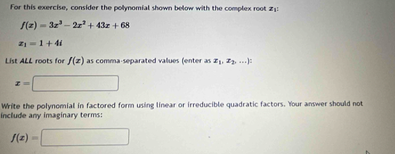 For this exercise, consider the polynomial shown below with the complex root 21 :
f(x)=3x^3-2x^2+43x+68
x_1=1+4i
List ALL roots for f(x) as comma-separated values (enter as x_1,x_2,...) :
x=□
Write the polynomial in factored form using linear or irreducible quadratic factors. Your answer should not 
include any imaginary terms:
f(x)=□