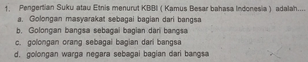 Pengertian Suku atau Etnis menurut KBBI ( Kamus Besar bahasa Indonesia) adalah....
a. Golongan masyarakat sebagai bagian dari bangsa
b. Golongan bangsa sebagai bagian dari bangsa
c. golongan orang sebagai bagian dari bangsa
d. golongan warga negara sebagai bagian dari bangsa