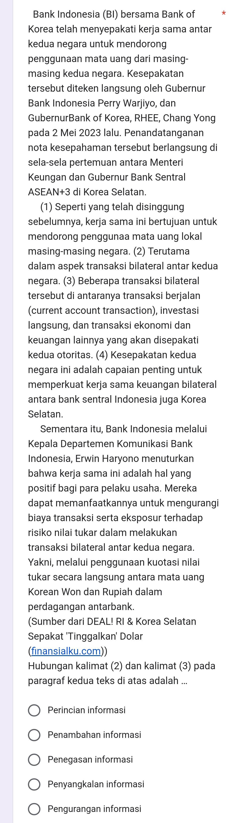 Bank Indonesia (BI) bersama Bank of
Korea telah menyepakati kerja sama antar
kedua negara untuk mendorong
penggunaan mata uang dari masing-
masing kedua negara. Kesepakatan
tersebut diteken langsung oleh Gubernur
Bank Indonesia Perry Warjiyo, dan
GubernurBank of Korea, RHEE, Chang Yong
pada 2 Mei 2023 lalu. Penandatanganan
nota kesepahaman tersebut berlangsung di
sela-sela pertemuan antara Menteri
Keungan dan Gubernur Bank Sentral
ASEAN+3 di Korea Selatan.
(1) Seperti yang telah disinggung
sebelumnya, kerja sama ini bertujuan untuk
mendorong penggunaa mata uang lokal
masing-masing negara. (2) Terutama
dalam aspek transaksi bilateral antar kedua
negara. (3) Beberapa transaksi bilateral
tersebut di antaranya transaksi berjalan
(current account transaction), investasi
langsung, dan transaksi ekonomi dan
keuangan lainnya yang akan disepakati
kedua otoritas. (4) Kesepakatan kedua
negara ini adalah capaian penting untuk
memperkuat kerja sama keuangan bilateral
antara bank sentral Indonesia juga Korea
Selatan.
Sementara itu, Bank Indonesia melalui
Kepala Departemen Komunikasi Bank
Indonesia, Erwin Haryono menuturkan
bahwa kerja sama ini adalah hal yang
positif bagi para pelaku usaha. Mereka
dapat memanfaatkannya untuk mengurangi
biaya transaksi serta eksposur terhadap
risiko nilai tukar dalam melakukan
transaksi bilateral antar kedua negara.
Yakni, melalui penggunaan kuotasi nilai
tukar secara langsung antara mata uang
Korean Won dan Rupiah dalam
perdagangan antarbank.
(Sumber dari DEAL! RI & Korea Selatan
Sepakat 'Tinggalkan' Dolar
(finansialku.com))
Hubungan kalimat (2) dan kalimat (3) pada
paragraf kedua teks di atas adalah ...
Perincian informasi
Penambahan informasi
Penegasan informasi
Penyangkalan informasi
Pengurangan informasi