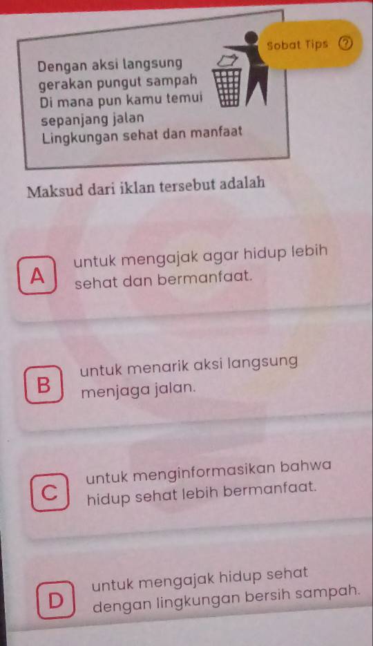 Sobat Tips ②
Dengan aksi langsung
gerakan pungut sampah
Di mana pun kamu temui
sepanjang jalan
Lingkungan sehat dan manfaat
Maksud dari iklan tersebut adalah
A untuk mengajak agar hidup lebih
sehat dan bermanfaat.
untuk menarik aksi langsung
B menjaga jalan.
untuk menginformasikan bahwa
C hidup sehat lebih bermanfaat.
untuk mengajak hidup sehat
D dengan lingkungan bersih sampah.