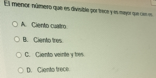 El menor número que es divisible por trece y es mayor que cien es.
A. Ciento cuatro.
B. Ciento tres.
C. Ciento veinte y tres.
D. Ciento trece.