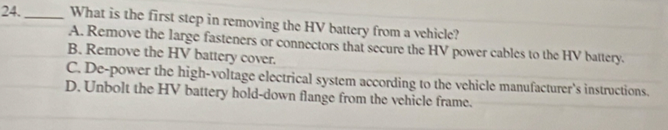 24._ What is the first step in removing the HV battery from a vehicle?
A. Remove the large fasteners or connectors that secure the HV power cables to the HV battery.
B. Remove the HV battery cover.
C. De-power the high-voltage electrical system according to the vehicle manufacturer's instructions.
D. Unbolt the HV battery hold-down flange from the vehicle frame.