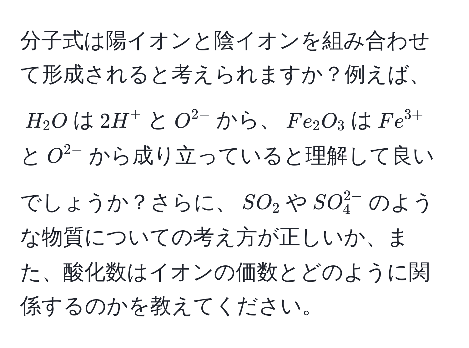 分子式は陽イオンと陰イオンを組み合わせて形成されると考えられますか？例えば、$H_2O$は$2H^(+$と$O^2-)$から、$Fe_2O_3$は$Fe^(3+)$と$O^(2-)$から成り立っていると理解して良いでしょうか？さらに、$SO_2$や$SO_4^(2-)$のような物質についての考え方が正しいか、また、酸化数はイオンの価数とどのように関係するのかを教えてください。