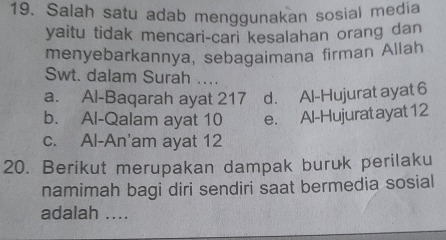 Salah satu adab menggunakan sosial media
yaitu tidak mencari-cari kesalahan orang dan
menyebarkannya, sebagaimana firman Allah
Swt. dalam Surah ...
a. Al-Baqarah ayat 217 d. Al-Hujurat ayat 6
b. Al-Qalam ayat 10 e. Al-Hujurat ayat 12
c. Al-An'am ayat 12
20. Berikut merupakan dampak buruk perilaku
namimah bagi diri sendiri saat bermedia sosial
adalah ....