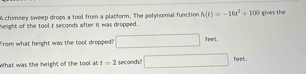 A chimney sweep drops a tool from a platform. The polynomial function h(t)=-16t^2+100 gives the 
height of the tool t seconds after it was dropped. 
From what height was the tool dropped? □ feet. 
What was the height of the tool at t=2 seconds? □ feet.