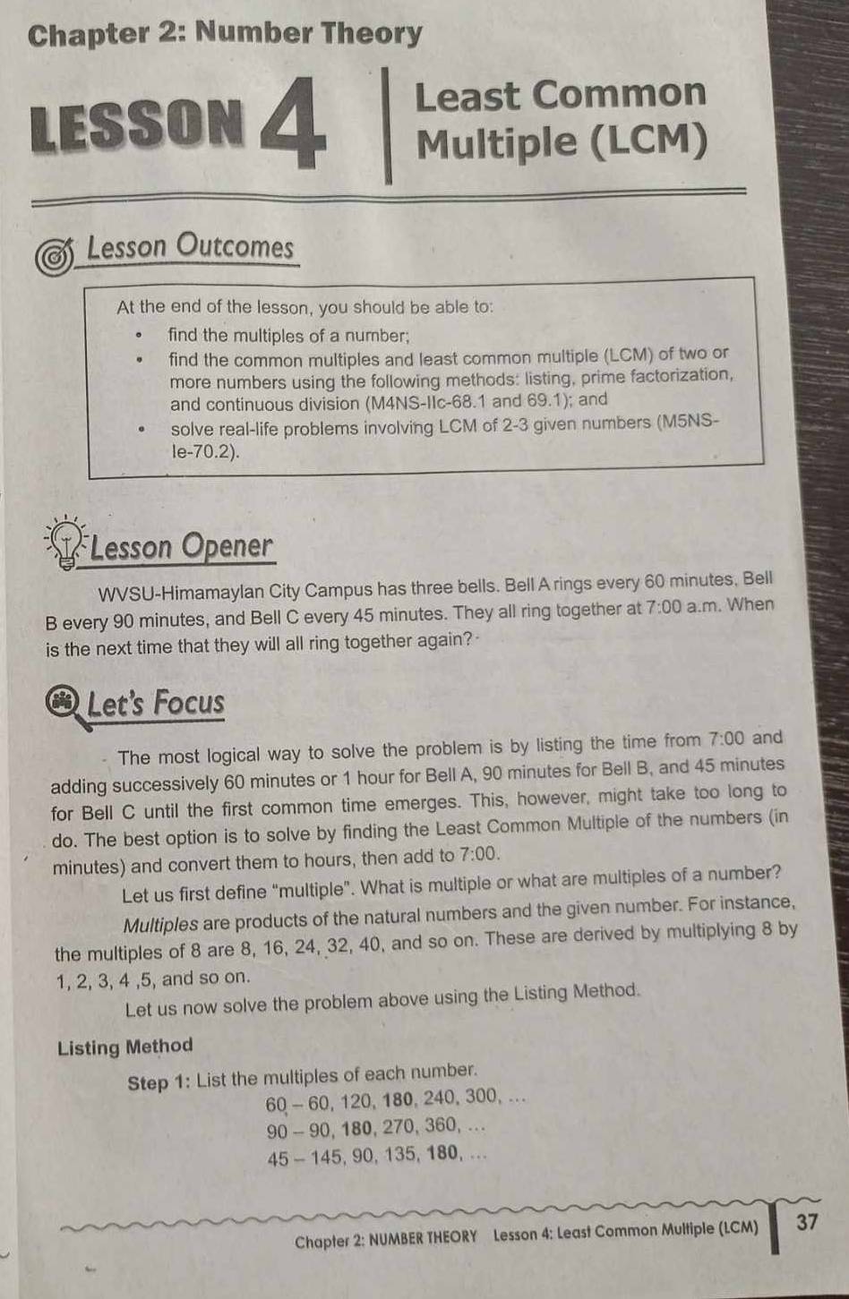 Chapter 2: Number Theory 
Least Common 
LESSON 4 Multiple (LCM) 
Lesson Outcomes 
At the end of the lesson, you should be able to: 
find the multiples of a number; 
find the common multiples and least common multiple (LCM) of two or 
more numbers using the following methods: listing, prime factorization, 
and continuous division (M4NS-IIc- 68.1 and 69.1); and 
solve real-life problems involving LCM of 2-3 given numbers (M5NS- 
le-70.2). 
Lesson Opener 
WVSU-Himamaylan City Campus has three bells. Bell A rings every 60 minutes, Bell 
B every 90 minutes, and Bell C every 45 minutes. They all ring together at 7:00 a.m. When 
is the next time that they will all ring together again? 
6 Let's Focus 
The most logical way to solve the problem is by listing the time from 7:00 and 
adding successively 60 minutes or 1 hour for Bell A, 90 minutes for Bell B, and 45 minutes
for Bell C until the first common time emerges. This, however, might take too long to 
do. The best option is to solve by finding the Least Common Multiple of the numbers (in
minutes) and convert them to hours, then add to 7:00. 
Let us first define “multiple”. What is multiple or what are multiples of a number? 
Multiples are products of the natural numbers and the given number. For instance, 
the multiples of 8 are 8, 16, 24, 32, 40, and so on. These are derived by multiplying 8 by
1, 2, 3, 4 , 5, and so on. 
Let us now solve the problem above using the Listing Method. 
Listing Method 
Step 1 : List the multiples of each number.
60 - 60, 120, 180, 240, 300, ...
90 - 90, 180, 270, 3 60 , ...
45 - 145, 90, 135, 180, ... 
Chapter 2: NUMBER THEORY Lesson 4: Least Common Multiple (LCM) 37