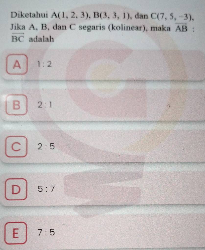 Diketahui A(1,2,3), B(3,3,1) , dan C(7,5,-3), 
Jika A, B, dan C segaris (kolinear), maka vector AB :
vector BC adalah
A 1:2
B 2:1
C 2:5
D 5:7
E 7:5