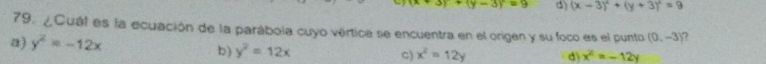 (x+3)+(y-3)=9 d) (x-3)^2+(y+3)^2=9
79. ¿Cuál es la ecuación de la parábola cuyo vértica se encuentra en el origen y su foco es el punto (0,-3) 2
a) y^2=-12x
b) y^2=12x
c) x^2=12y d x^2=-12y