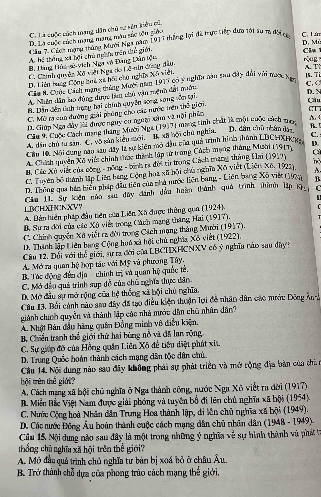 C. Là cuộc cách mạng dân chủ tư sản kiểu cũ.
D. Là cuộc cách mạng mang màu sắc tôn giáo.
Câu 7. Cách mạng tháng Mười Nga năm 1917 thắng lợi đã trực tiếp đưa tới sự ra đời của C. Làn
D. Mở
A. hệ thống xã hội chủ nghĩa trên thế giới.
Câu 1
B. Đảng Bồn-sê-vích Nga và Đảng Dân tộc.
rộng s
A. Tù
C. Chính quyền Xô viết Nga do Lê-nin đứng đầu.
D. Liên bang Cộng hoà xã hội chủ nghĩa Xô viết.
Câu 8. Cuộc Cách mạng tháng Mười năm 1917 có ý nghĩa nào sau đây đối với nước Nga?
B. Tù
C. C
A. Nhân dân lao động được làm chủ vận mệnh đất nước.
B. Dẫn đến tình trạng hai chính quyền song song tồn tại.
D. N
CTI
C. Mở ra con đường giải phóng cho các nước trên thế giới.
Câu
D. Giúp Nga đầy lùi được nguy cơ ngoại xâm và nội phản.
A. (
Câu 9. Cuộc Cách mạng tháng Mười Nga (1917) mang tính chất là một cuộc cách mạng
B. I
A. dân chủ tư sản. C. vô sản kiểu mới. B. xã hội chủ nghĩa. D. dân chủ nhân dân.
D.
Câu 10. Nội dung nào sau đây là sự kiện mở đầu của quá trình hình thành LBCHXHCNXy C.
A. Chính quyền Xô viết chính thức thành lập từ trong Cách mạng tháng Mười (1917).
hộ
B. Các Xô viết của công - nông - binh ra đời từ trong Cách mạng tháng Hai (1917). Câ
C. Tuyên bố thành lập Liên bang Cộng hoà xã hội chủ nghĩa Xô viết (Liên Xô, 1922).
A.
D. Thông qua bản hiến pháp đầu tiên của nhà nước liên bang - Liên bang Xô viết (1924)
B.
Câu 11. Sự kiện nào sau đây đánh dấu hoàn thành quá trình thành lập Nhà C
D
LBCHXHCNXV?
A. Bản hiến pháp đầu tiên của Liên Xô được thông qua (1924).
B. Sự ra đời của các Xô viết trong Cách mạng tháng Hai (1917).
C. Chính quyền Xô viết ra đời trong Cách mạng tháng Mười (1917).
D. Thành lập Liên bang Cộng hoà xã hội chủ nghĩa Xô viết (1922).
Câu 12. Đối với thế giới, sự ra đời của LBCHXHCNXV có ý nghĩa nào sau đây?
A. Mở ra quan hệ hợp tác với Mỹ và phương Tây.
B. Tác động đến địa - chính trị và quan hệ quốc tế.
C. Mở đầu quá trình sụp đổ của chủ nghĩa thực dân.
D. Mở đầu sự mở rộng của hệ thống xã hội chủ nghĩa.
Câu 13. Bối cảnh nào sau đây đã tạo điều kiện thuận lợi để nhân dân các nước Đông Âu nễ
giành chính quyền và thành lập các nhà nước dân chủ nhân dân?
A. Nhật Bản đầu hàng quân Đồng minh vô điều kiện.
B. Chiến tranh thế giới thứ hai bùng nổ và đã lan rộng.
C. Sự giúp đỡ của Hồng quân Liên Xô đề tiêu diệt phát xít.
D. Trung Quốc hoàn thành cách mạng dân tộc dân chủ.
Câu 14. Nội dung nào sau đây không phải sự phát triển và mở rộng địa bàn của chủ n
hội trên thế giới?
A. Cách mạng xã hội chủ nghĩa ở Nga thành công, nước Nga Xô viết ra đời (1917).
B. Miền Bắc Việt Nam được giải phóng và tuyên bố đi lên chủ nghĩa xã hội (1954).
C. Nước Cộng hoà Nhân dân Trung Hoa thành lập, đi lên chủ nghĩa xã hội (1949).
D. Các nước Đông Âu hoàn thành cuộc cách mạng dân chủ nhân dân (1948 - 1949).
Câu 15. Nội dung nào sau đây là một trong những ý nghĩa về sự hình thành và phát trị
thống chủ nghĩa xã hội trên thế giới?
A. Mở đầu quá trình chủ nghĩa tư bản bị xoá bỏ ở châu . widehat A u.
B. Trở thành chỗ dựa của phong trào cách mạng thế giới.