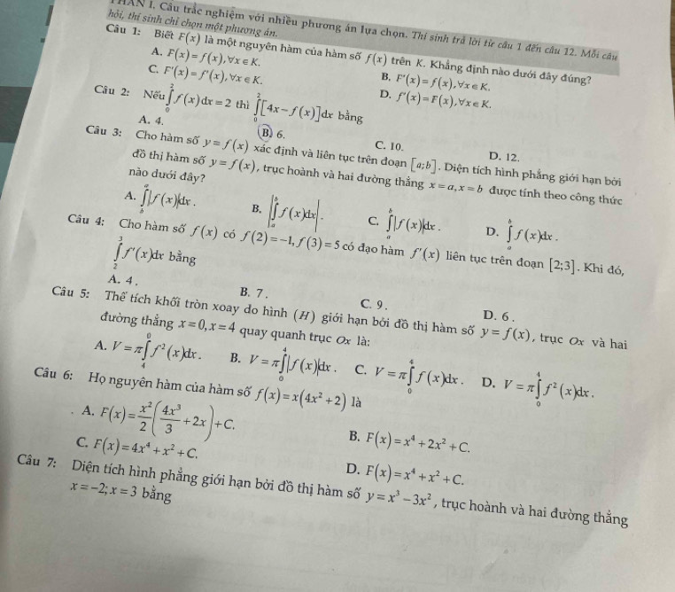 hỏi, thí sinh chỉ chọn một phương án.
IAN I, Cầu trắc nghiệm với nhiều phương án lựa chọn. Thí sinh trả lời từ câu 1 đến câu 12. Mỗi câu
A. F(x)=f(x),forall x∈ K.
Câu 1: Biết F(x) là một nguyên hàm của hàm số f(x) trên K. Khẳng định nào dưới đây đúng?
C. F'(x)=f'(x),forall x∈ K.
B.
D. F'(x)=f(x),forall x∈ K.
f'(x)=F(x),forall x∈ K.
Câu 2: Nếu ∈tlimits _0^(2f(x)dx=2 thì ∈tlimits _0^2[4x-f(x)]dx bằng
A. 4. B. 6. C. 10.
D. 12.
Câu 3: Cho hàm số y=f(x) xác định và liên tục trên đoạn [a;b]. Diện tích hình phẳng giới hạn bởi
nào duới đây?
đồ thị hàm số y=f(x) , trục hoành và hai đường thẳng x=a,x=b được tính theo công thức
A. ∈tlimits _0^a|f(x)|dx. B. |∈tlimits _a^bf(x)dx|. C ∈tlimits _a^b|f(x)|dx. ∈tlimits _a^bf(x)dx.
D.
Câu 4: Cho hàm số f(x) có f(2)=-1,f(3)=5 có đạo hàm f'(x) liên tục trên đoạn [2;3]
∈tlimits _2^3f'(x)dx bằng
. Khi đó,
A. 4 . B. 7 . C. 9 .
D. 6 .
Câu 5: Thể tích khối tròn xoay do hình (H) giới hạn bởi đồ thị hàm số y=f(x) , trục Ox và hai
đường thắng x=0,x=4 quay quanh trục 0x là:
A. V=π ∈tlimits _4^0f^2)(x)dx. B. V=π ∈tlimits _0^(4|f(x)|dx. C. V=π ∈tlimits _0^4f(x)dx. V=π ∈tlimits _0^4f^2)(x)dx.
D,
Câu 6: Họ nguyên hàm của hàm số f(x)=x(4x^2+2) là
A. F(x)= x^2/2 ( 4x^3/3 +2x)+C.
B.
C. F(x)=4x^4+x^2+C. F(x)=x^4+2x^2+C.
D. F(x)=x^4+x^2+C.
Câu 7: Diện tích hình phẳng giới hạn bởi đồ thị hàm số y=x^3-3x^2 , trục hoành và hai đường thắng
x=-2;x=3 bằng