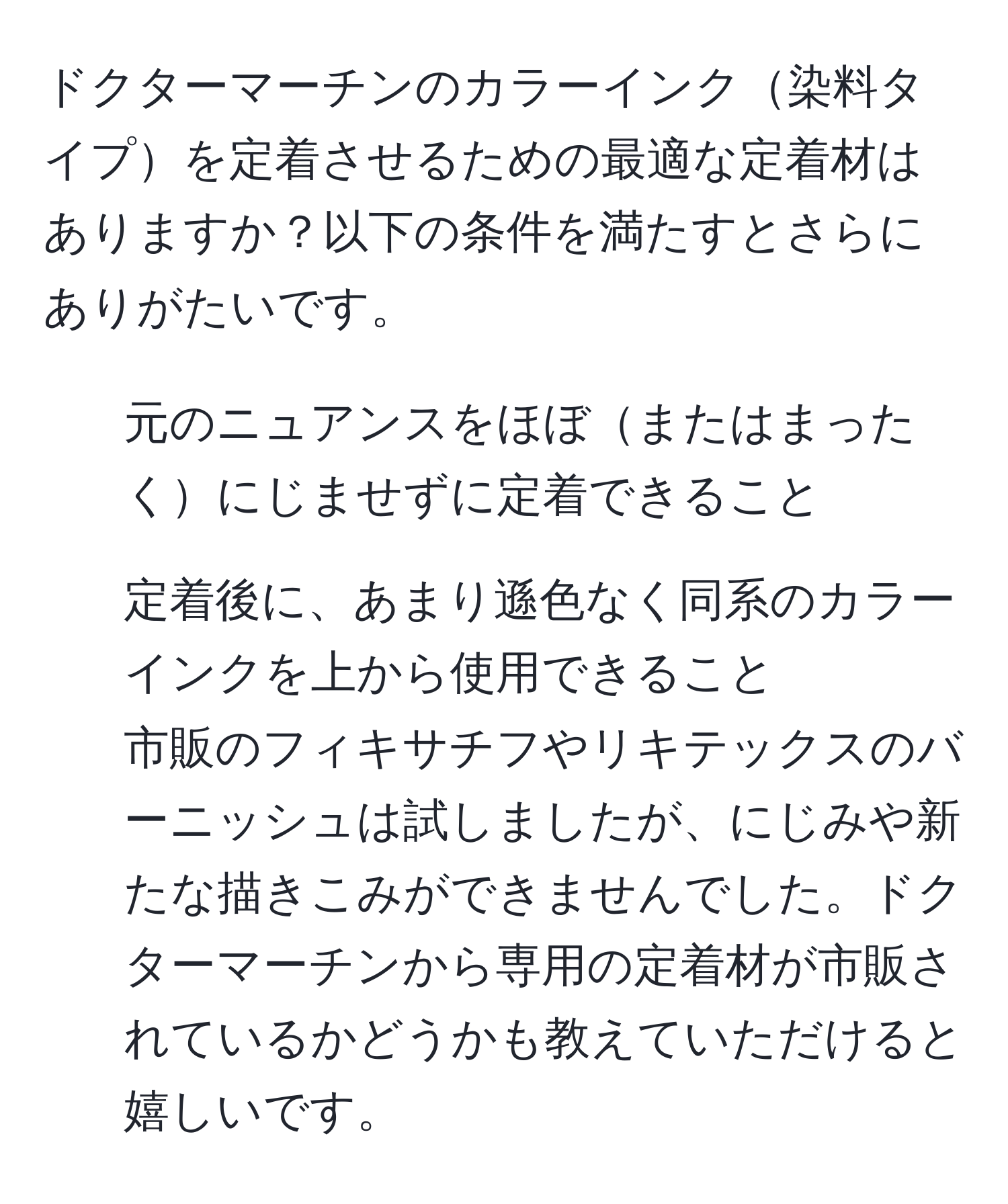 ドクターマーチンのカラーインク染料タイプを定着させるための最適な定着材はありますか？以下の条件を満たすとさらにありがたいです。  
- 元のニュアンスをほぼまたはまったくにじませずに定着できること  
- 定着後に、あまり遜色なく同系のカラーインクを上から使用できること  
市販のフィキサチフやリキテックスのバーニッシュは試しましたが、にじみや新たな描きこみができませんでした。ドクターマーチンから専用の定着材が市販されているかどうかも教えていただけると嬉しいです。