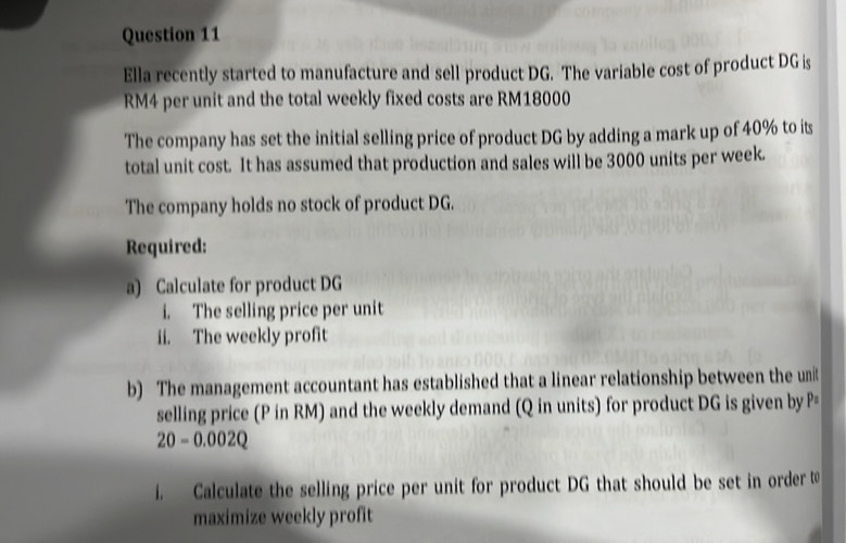 Ella recently started to manufacture and sell product DG. The variable cost of product DG is
RM4 per unit and the total weekly fixed costs are RM18000
The company has set the initial selling price of product DG by adding a mark up of 40% to its 
total unit cost. It has assumed that production and sales will be 3000 units per week. 
The company holds no stock of product DG. 
Required: 
a) Calculate for product DG
i. The selling price per unit 
ii. The weekly profit 
b) The management accountant has established that a linear relationship between the unit 
selling price (P in RM) and the weekly demand (Q in units) for product DG is given by P=
20-0.002Q
i. Calculate the selling price per unit for product DG that should be set in order t 
maximize weekly profit