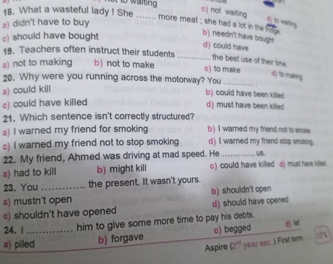 to w aiting hate
c) not waiting
18. What a wasteful lady ! She ....... more meat ; she had a lot in the frdge
a) didn't have to buy
d) o waiting
c) should have bought
b) needn't have bought
d) could have
19. Teachers often instruct their students_
the best use of their time.
a) not to making b) not to make c) to make
d) to making
20. Why were you running across the motorway? You_
a) could kill
.
b) could have been killed
c) could have killed
d) must have been killed
21. Which sentence isn't correctly structured?
a) I warned my friend for smoking b) I warned my friend not to smoke
c) I warned my friend not to stop smoking d) I warned my friend stop smoking.
22. My friend, Ahmed was driving at mad speed. He_
us.
a) had to kill b) might kill c) could have killed d) must have killed 
23. You _the present. It wasn't yours.
a) mustn't open b) shouldn't open
c) shouldn't have opened d) should have opened
him to give some more time to pay his debts.
24. 1 _c) begged d) let
b) forgave
a) piled (2^(nd) year sec.) First term 17%
Aspire