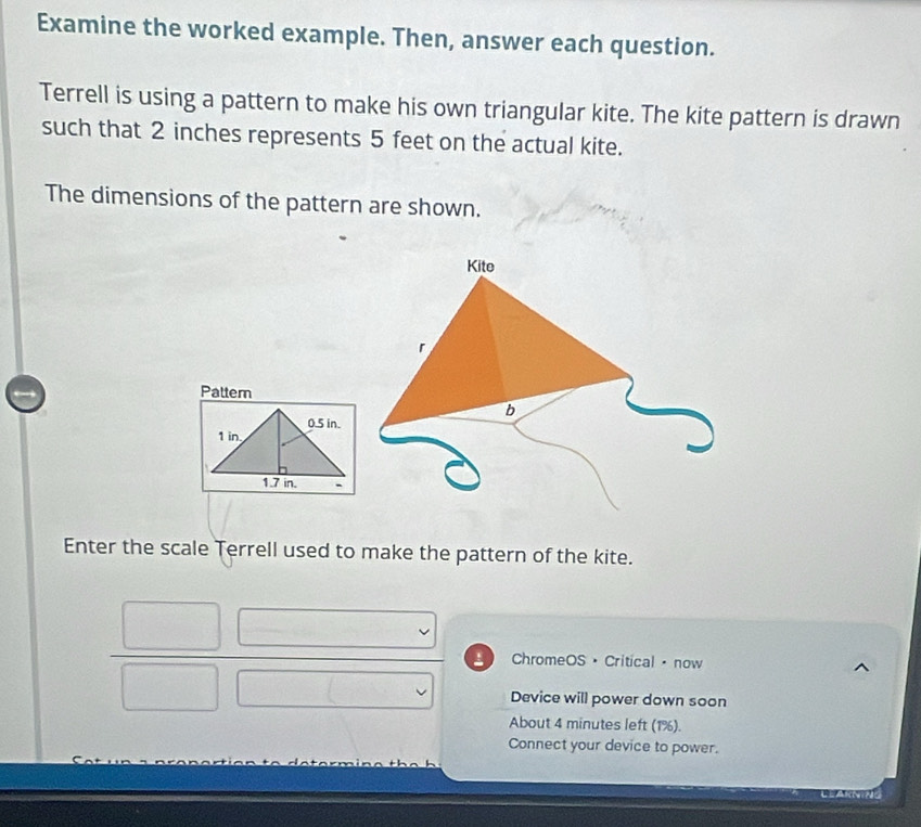 Examine the worked example. Then, answer each question. 
Terrell is using a pattern to make his own triangular kite. The kite pattern is drawn 
such that 2 inches represents 5 feet on the actual kite. 
The dimensions of the pattern are shown. 
Pattern
0.5 in.
1 in
1.7 in. . 
Enter the scale Terrell used to make the pattern of the kite. 
frac □ □ □  □ endarray  ChromeOS · Critical · now 
Device will power down soon 
About 4 minutes left (1%). 
Connect your device to power. 
==AN=