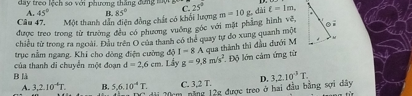 day treo lệch so với phương thăng đứng một gc 25^0
D.
A. 45° B. 85°
C.
Câu 47. Một thanh dẫn điện đồng chất có khối lượng m=10g , dài ell =1m, 
được treo trong từ trường đều có phương vuông góc với mặt phẳng hình vẽ,
chiều từ trong ra ngoài. Đầu trên O của thanh có thể quay tự do xung quanh một
trục nằm ngang. Khi cho dòng điện cường độ I=8A qua thành thì đầu dưới M
của thanh di chuyển một đoạn d=2,6cm. Lấy g=9, 8m/s^2 *. Độ lớn cảm ứng từ
B là
D. 3, 2.10^(-3)T.
A. 3, 2.10^(-4)T. B. 5, 6.10^(-4)T. C. 3,2 T.
đài 20cm năng 12g được treo ở hai đầu băng sợi dây