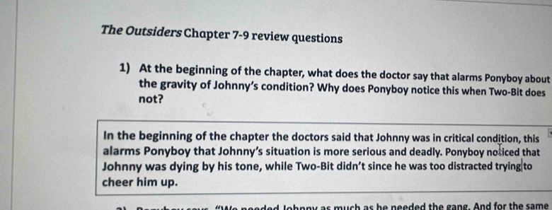 The Outsiders Chapter 7-9 review questions 
1) At the beginning of the chapter, what does the doctor say that alarms Ponyboy about 
the gravity of Johnny’s condition? Why does Ponyboy notice this when Two-Bit does 
not? 
In the beginning of the chapter the doctors said that Johnny was in critical condition, this 
alarms Ponyboy that Johnny’s situation is more serious and deadly. Ponyboy nosiced that 
Johnny was dying by his tone, while Two-Bit didn’t since he was too distracted trying to 
cheer him up. 
ahnny as much as he needed the gang. And for the same