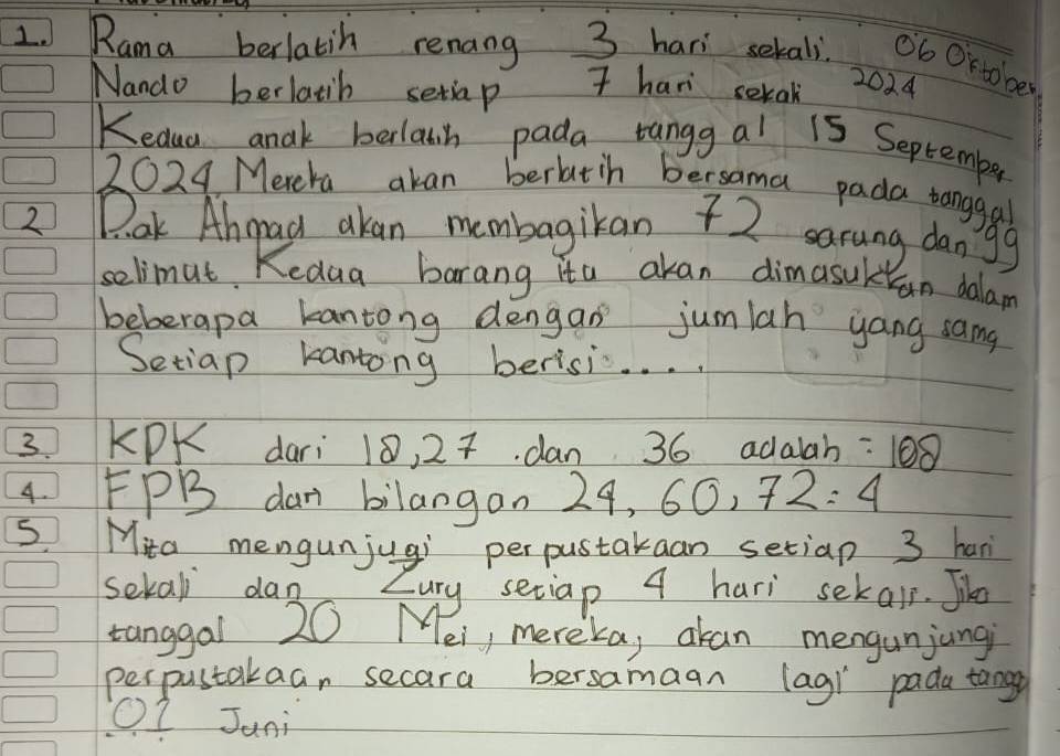 Rama berlatih renang 3 hari setals. ob Or to be 
Nando berlatib setiap 
I hari serak 
2024 
Kedua anak belawn pada tangg al 15 September 
2024 Merera akan berlatih bersama pada tanggal 
2 Pak Ahgad akan membagikan 72 sarung dangg 
selimut Kedua barang ita akan dimasuk an dalam 
beberapa kantong dengan jumlah yang samg 
Setiap kantong berisi. . .. 
3. KPK dari 18, 27. dan 36 adalah =108
4 FPB dan bilangon 2 7,60,72=4
S Mita mengunjugi perpustakaan setiap 3 han 
sekal dan Zury setiap 4 hari sekair. Jike 
tanggal 20 Mei, mereka, akan mengunjungi 
perpustakaan secara bersamaan lag) pada tange 
I Jani