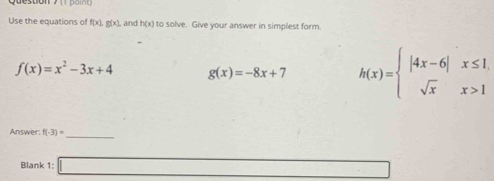 Use the equations of f(x), g(x) , and h(x) to solve. Give your answer in simplest form.
f(x)=x^2-3x+4
g(x)=-8x+7 h(x)=beginarrayl |4x-6|x≤ 1, sqrt(x)x>1endarray.
Answer: f(-3)= _ 
Blank 1: □