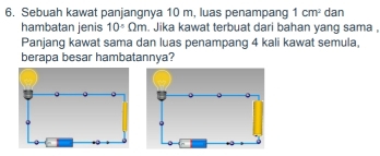 Sebuah kawat panjangnya 10 m, luas penampang 1cm^2 dan 
hambatan jenis 10° Omega m. Jika kawat terbuat dari bahan yang sama , 
Panjang kawat sama dan luas penampang 4 kali kawat semula, 
berapa besar hambatannya?