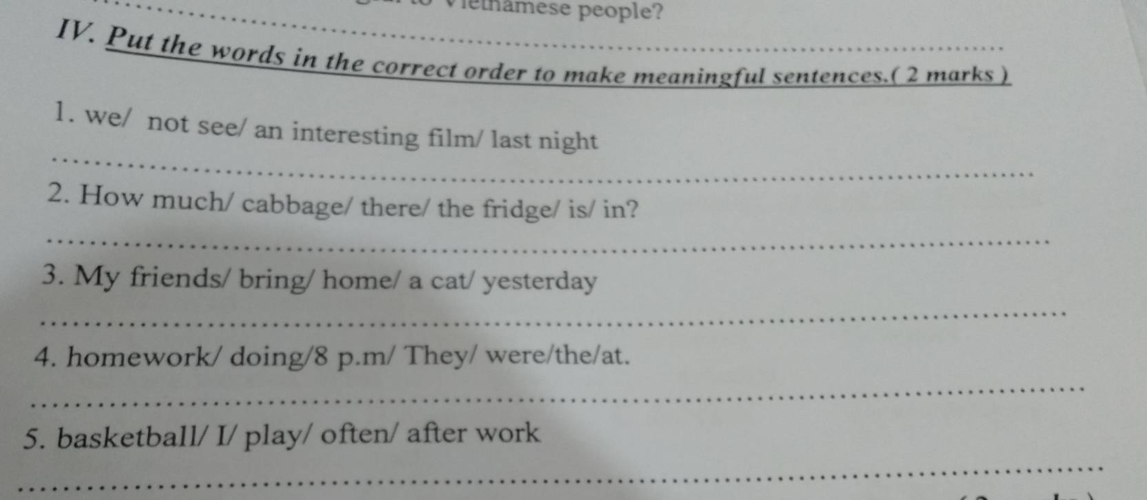 Vethâmese people? 
IV. Put the words in the correct order to make meaningful sentences.( 2 marks ) 
_ 
1. we/ not see/ an interesting film/ last night 
2. How much/ cabbage/ there/ the fridge/ is/ in? 
_ 
3. My friends/ bring/ home/ a cat/ yesterday 
_ 
4. homework/ doing/8 p.m/ They/ were/the/at. 
_ 
5. basketball/ I/ play/ often/ after work 
_ 
_