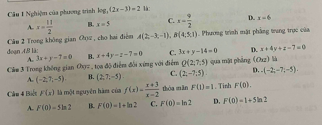 Nghiệm của phương trình log _3(2x-3)=2 là:
A. x= 11/2 
B. x=5
C. x= 9/2 
D. x=6
Câu 2 Trong không g an C 0xyz , cho hai điểm A(2;-3;-1), B(4;5;1). Phương trình mặt phẳng trung trực của
đoạn AB là: 3x+y-14=0
D. x+4y+z-7=0
A. 3x+y-7=0 B. x+4y-z-7=0 C.
Câu 3 Trong không gi anOxyz * , tọa độ điểm đối xứng với điểm Q(2;7;5) qua mặt phắng (Oxz) là
C.
D.
A. (-2;7;-5). B. (2;7;-5). (2;-7;5). (-2;-7;-5). 
Câu 4 Biết F(x) là một nguyên hàm của f(x)= (x+3)/x-2  thỏa mãn F(1)=1. Tính F(0).
A. F(0)=5ln 2 B. F(0)=1+ln 2 C. F(0)=ln 2 D. F(0)=1+5ln 2