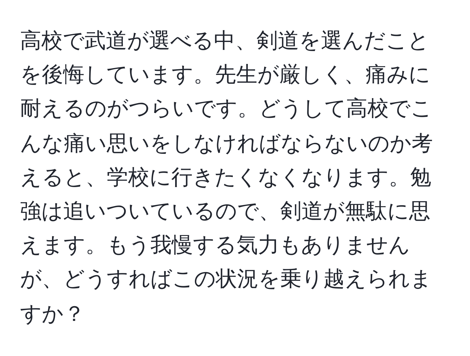 高校で武道が選べる中、剣道を選んだことを後悔しています。先生が厳しく、痛みに耐えるのがつらいです。どうして高校でこんな痛い思いをしなければならないのか考えると、学校に行きたくなくなります。勉強は追いついているので、剣道が無駄に思えます。もう我慢する気力もありませんが、どうすればこの状況を乗り越えられますか？