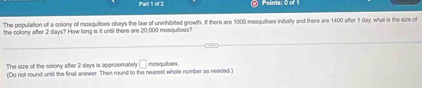 The population of a colony of mosquitoes obeys the law of uninhibited growth. If there are 1000 mosquitoes initially and there are 1400 after 1 day, what is the size of 
the colony after 2 days? How long is it until there are 20,000 mosquitoes? 
The size of the colony after 2 days is approximately □ mosquitoes. 
(Do not round until the final answer. Then round to the nearest whole number as needed.)