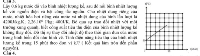 Lấy 0,6 kg nước đồ vào bình nhiệt lượng kế, sau đó nổi bình nhiệt lượng
kế với nguồn điện và bật công tắc nguồn. Cho nhiệt dung riêng của
nước, nhiệt hóa hơi riêng của nước và nhiệt dung của bình lần lượt là
4200J/kg.K; 2,26.10^6J/kg g; 400J/K. Bỏ qua sự trao đồi nhiệt với môi
trường xung quanh, biết công suất tiêu thụ điện của bình nhiệt lượng kế
không thay đồi. Đồ thị sự thay đồi nhiệt độ theo thời gian đun của nước
trong bình biển đồi như hình vẽ. Tính điện năng tiêu thụ của bình nhiệt
lượng kế trong 15 phút theo đơn vị kJ? ( Kết quả làm tròn đến phần
nguyên). )
Câu 4.