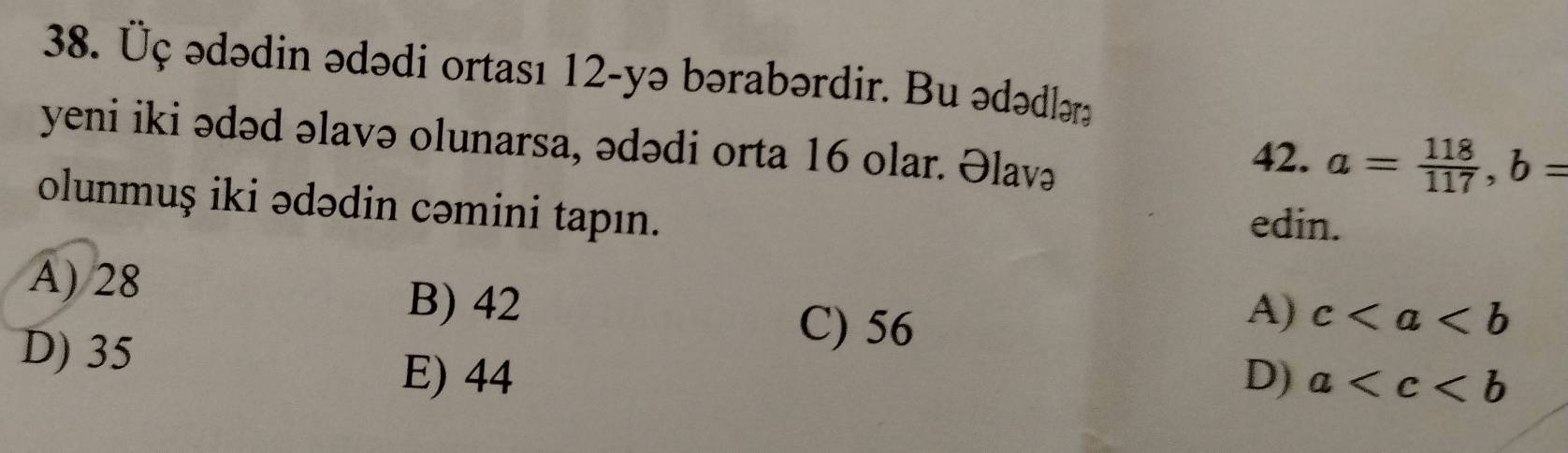 Üç ədədin ədədi ortası 12 -yə bərabərdir. Bu ədədləra
yeni iki ədəd əlavə olunarsa, ədədi orta 16 olar. Əlavə
42. a= 118/117 , b=
olunmuş iki ədədin cəmini tapın. edin.
A) 28 A) c
B) 42
D) 35
C) 56
E) 44 D) a