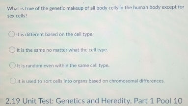 What is true of the genetic makeup of all body cells in the human body except for
sex cells?
It is different based on the cell type.
It is the same no matter what the cell type.
It is random even within the same cell type.
It is used to sort cells into organs based on chromosomal differences.
2.19 Unit Test: Genetics and Heredity, Part 1 Pool 10